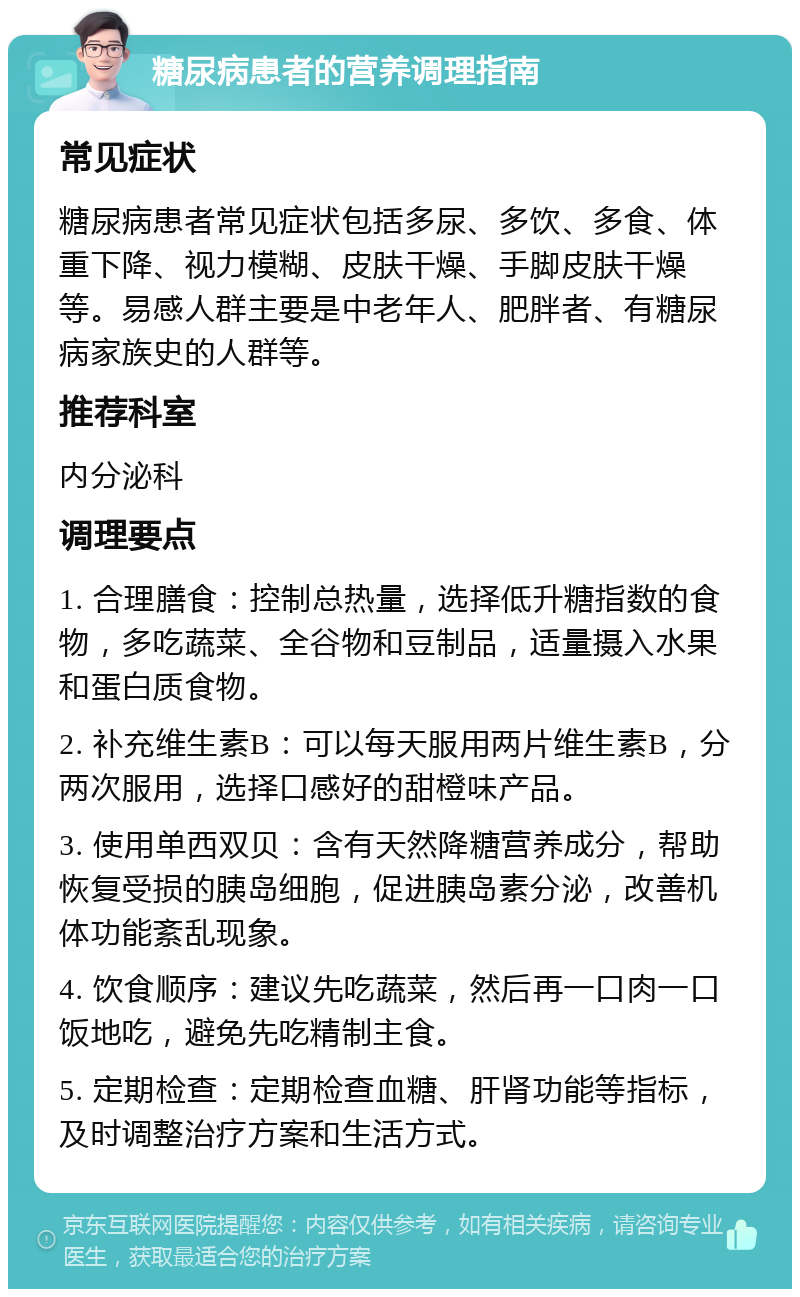 糖尿病患者的营养调理指南 常见症状 糖尿病患者常见症状包括多尿、多饮、多食、体重下降、视力模糊、皮肤干燥、手脚皮肤干燥等。易感人群主要是中老年人、肥胖者、有糖尿病家族史的人群等。 推荐科室 内分泌科 调理要点 1. 合理膳食：控制总热量，选择低升糖指数的食物，多吃蔬菜、全谷物和豆制品，适量摄入水果和蛋白质食物。 2. 补充维生素B：可以每天服用两片维生素B，分两次服用，选择口感好的甜橙味产品。 3. 使用单西双贝：含有天然降糖营养成分，帮助恢复受损的胰岛细胞，促进胰岛素分泌，改善机体功能紊乱现象。 4. 饮食顺序：建议先吃蔬菜，然后再一口肉一口饭地吃，避免先吃精制主食。 5. 定期检查：定期检查血糖、肝肾功能等指标，及时调整治疗方案和生活方式。