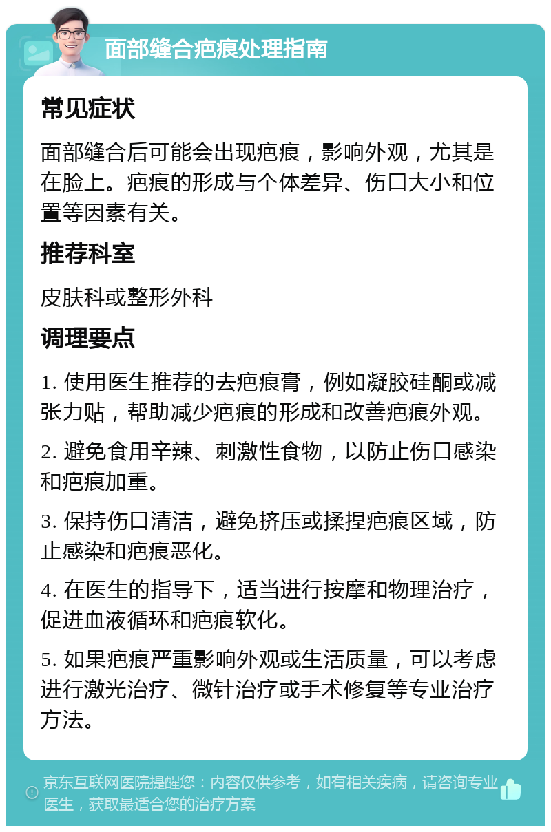 面部缝合疤痕处理指南 常见症状 面部缝合后可能会出现疤痕，影响外观，尤其是在脸上。疤痕的形成与个体差异、伤口大小和位置等因素有关。 推荐科室 皮肤科或整形外科 调理要点 1. 使用医生推荐的去疤痕膏，例如凝胶硅酮或减张力贴，帮助减少疤痕的形成和改善疤痕外观。 2. 避免食用辛辣、刺激性食物，以防止伤口感染和疤痕加重。 3. 保持伤口清洁，避免挤压或揉捏疤痕区域，防止感染和疤痕恶化。 4. 在医生的指导下，适当进行按摩和物理治疗，促进血液循环和疤痕软化。 5. 如果疤痕严重影响外观或生活质量，可以考虑进行激光治疗、微针治疗或手术修复等专业治疗方法。