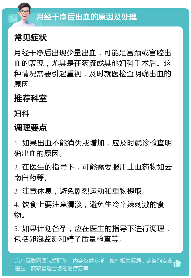 月经干净后出血的原因及处理 常见症状 月经干净后出现少量出血，可能是宫颈或宫腔出血的表现，尤其是在药流或其他妇科手术后。这种情况需要引起重视，及时就医检查明确出血的原因。 推荐科室 妇科 调理要点 1. 如果出血不能消失或增加，应及时就诊检查明确出血的原因。 2. 在医生的指导下，可能需要服用止血药物如云南白药等。 3. 注意休息，避免剧烈运动和重物提取。 4. 饮食上要注意清淡，避免生冷辛辣刺激的食物。 5. 如果计划备孕，应在医生的指导下进行调理，包括卵泡监测和精子质量检查等。