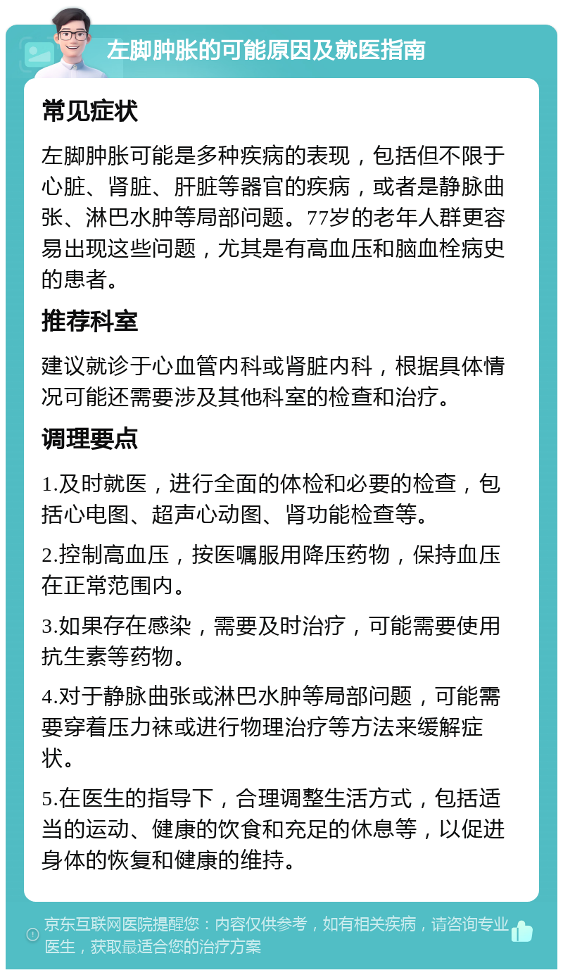 左脚肿胀的可能原因及就医指南 常见症状 左脚肿胀可能是多种疾病的表现，包括但不限于心脏、肾脏、肝脏等器官的疾病，或者是静脉曲张、淋巴水肿等局部问题。77岁的老年人群更容易出现这些问题，尤其是有高血压和脑血栓病史的患者。 推荐科室 建议就诊于心血管内科或肾脏内科，根据具体情况可能还需要涉及其他科室的检查和治疗。 调理要点 1.及时就医，进行全面的体检和必要的检查，包括心电图、超声心动图、肾功能检查等。 2.控制高血压，按医嘱服用降压药物，保持血压在正常范围内。 3.如果存在感染，需要及时治疗，可能需要使用抗生素等药物。 4.对于静脉曲张或淋巴水肿等局部问题，可能需要穿着压力袜或进行物理治疗等方法来缓解症状。 5.在医生的指导下，合理调整生活方式，包括适当的运动、健康的饮食和充足的休息等，以促进身体的恢复和健康的维持。