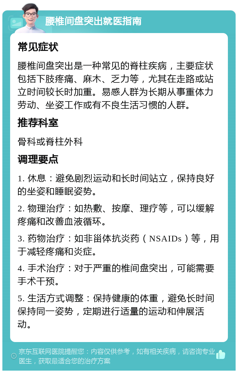 腰椎间盘突出就医指南 常见症状 腰椎间盘突出是一种常见的脊柱疾病，主要症状包括下肢疼痛、麻木、乏力等，尤其在走路或站立时间较长时加重。易感人群为长期从事重体力劳动、坐姿工作或有不良生活习惯的人群。 推荐科室 骨科或脊柱外科 调理要点 1. 休息：避免剧烈运动和长时间站立，保持良好的坐姿和睡眠姿势。 2. 物理治疗：如热敷、按摩、理疗等，可以缓解疼痛和改善血液循环。 3. 药物治疗：如非甾体抗炎药（NSAIDs）等，用于减轻疼痛和炎症。 4. 手术治疗：对于严重的椎间盘突出，可能需要手术干预。 5. 生活方式调整：保持健康的体重，避免长时间保持同一姿势，定期进行适量的运动和伸展活动。