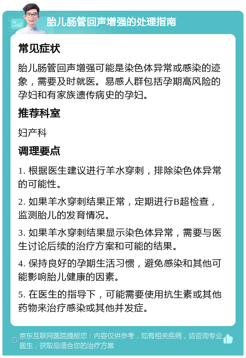 胎儿肠管回声增强的处理指南 常见症状 胎儿肠管回声增强可能是染色体异常或感染的迹象，需要及时就医。易感人群包括孕期高风险的孕妇和有家族遗传病史的孕妇。 推荐科室 妇产科 调理要点 1. 根据医生建议进行羊水穿刺，排除染色体异常的可能性。 2. 如果羊水穿刺结果正常，定期进行B超检查，监测胎儿的发育情况。 3. 如果羊水穿刺结果显示染色体异常，需要与医生讨论后续的治疗方案和可能的结果。 4. 保持良好的孕期生活习惯，避免感染和其他可能影响胎儿健康的因素。 5. 在医生的指导下，可能需要使用抗生素或其他药物来治疗感染或其他并发症。