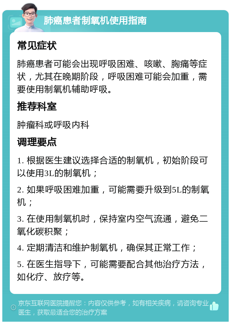 肺癌患者制氧机使用指南 常见症状 肺癌患者可能会出现呼吸困难、咳嗽、胸痛等症状，尤其在晚期阶段，呼吸困难可能会加重，需要使用制氧机辅助呼吸。 推荐科室 肿瘤科或呼吸内科 调理要点 1. 根据医生建议选择合适的制氧机，初始阶段可以使用3L的制氧机； 2. 如果呼吸困难加重，可能需要升级到5L的制氧机； 3. 在使用制氧机时，保持室内空气流通，避免二氧化碳积聚； 4. 定期清洁和维护制氧机，确保其正常工作； 5. 在医生指导下，可能需要配合其他治疗方法，如化疗、放疗等。