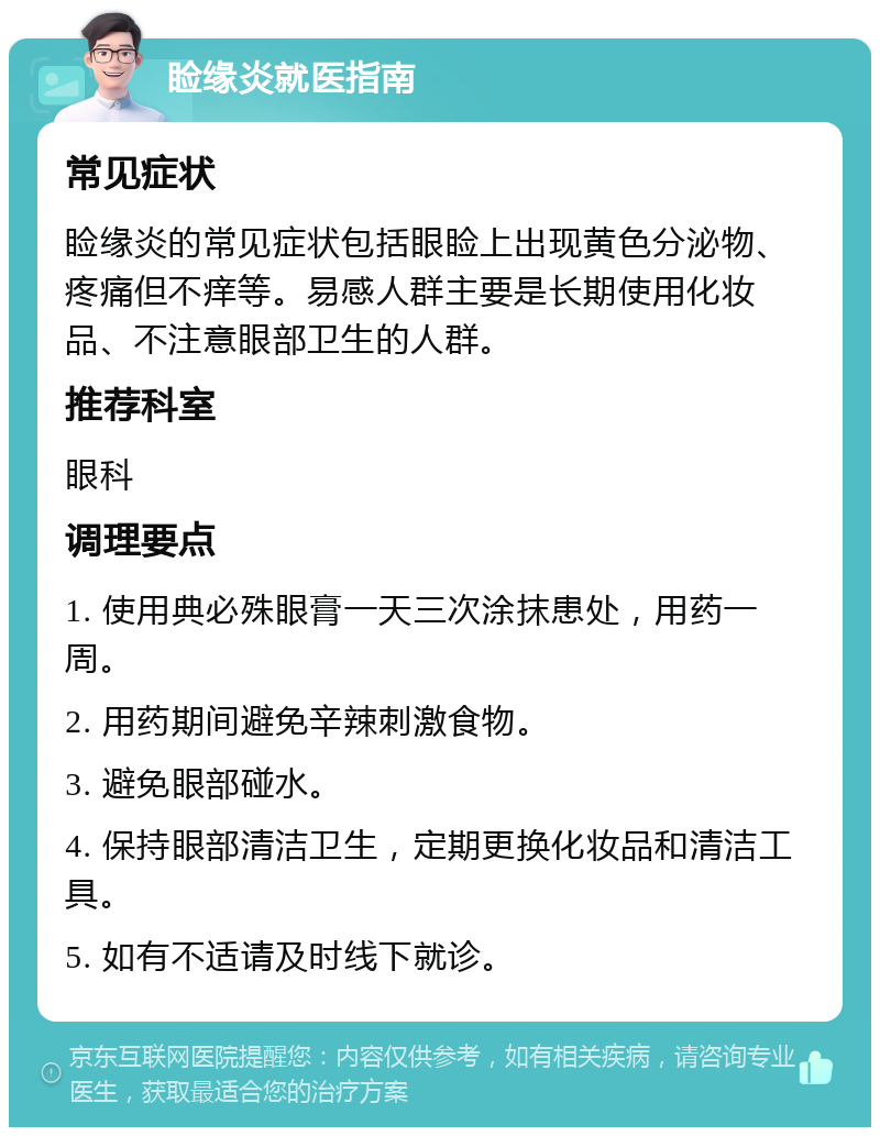 睑缘炎就医指南 常见症状 睑缘炎的常见症状包括眼睑上出现黄色分泌物、疼痛但不痒等。易感人群主要是长期使用化妆品、不注意眼部卫生的人群。 推荐科室 眼科 调理要点 1. 使用典必殊眼膏一天三次涂抹患处，用药一周。 2. 用药期间避免辛辣刺激食物。 3. 避免眼部碰水。 4. 保持眼部清洁卫生，定期更换化妆品和清洁工具。 5. 如有不适请及时线下就诊。