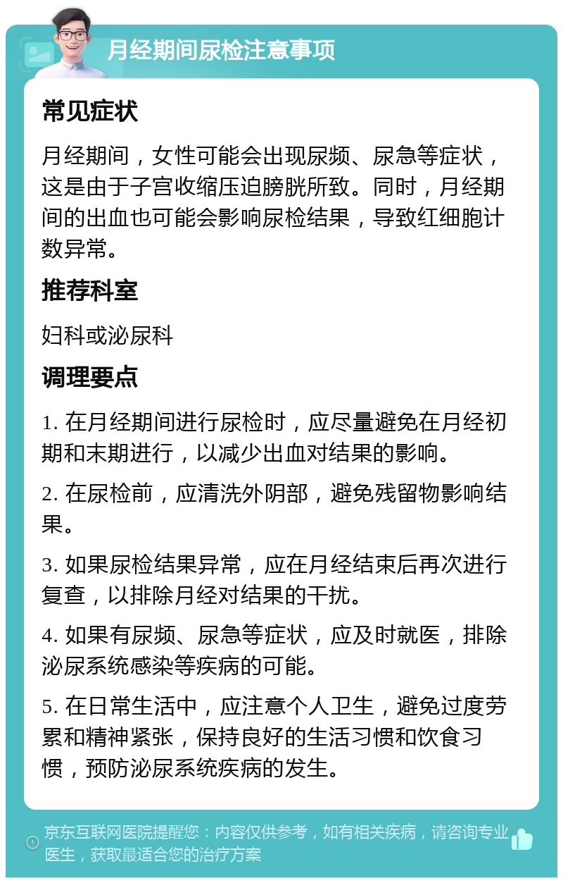 月经期间尿检注意事项 常见症状 月经期间，女性可能会出现尿频、尿急等症状，这是由于子宫收缩压迫膀胱所致。同时，月经期间的出血也可能会影响尿检结果，导致红细胞计数异常。 推荐科室 妇科或泌尿科 调理要点 1. 在月经期间进行尿检时，应尽量避免在月经初期和末期进行，以减少出血对结果的影响。 2. 在尿检前，应清洗外阴部，避免残留物影响结果。 3. 如果尿检结果异常，应在月经结束后再次进行复查，以排除月经对结果的干扰。 4. 如果有尿频、尿急等症状，应及时就医，排除泌尿系统感染等疾病的可能。 5. 在日常生活中，应注意个人卫生，避免过度劳累和精神紧张，保持良好的生活习惯和饮食习惯，预防泌尿系统疾病的发生。