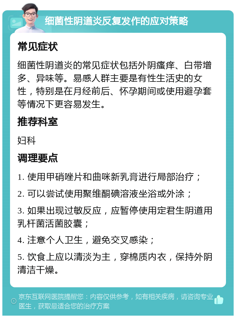 细菌性阴道炎反复发作的应对策略 常见症状 细菌性阴道炎的常见症状包括外阴瘙痒、白带增多、异味等。易感人群主要是有性生活史的女性，特别是在月经前后、怀孕期间或使用避孕套等情况下更容易发生。 推荐科室 妇科 调理要点 1. 使用甲硝唑片和曲咪新乳膏进行局部治疗； 2. 可以尝试使用聚维酮碘溶液坐浴或外涂； 3. 如果出现过敏反应，应暂停使用定君生阴道用乳杆菌活菌胶囊； 4. 注意个人卫生，避免交叉感染； 5. 饮食上应以清淡为主，穿棉质内衣，保持外阴清洁干燥。