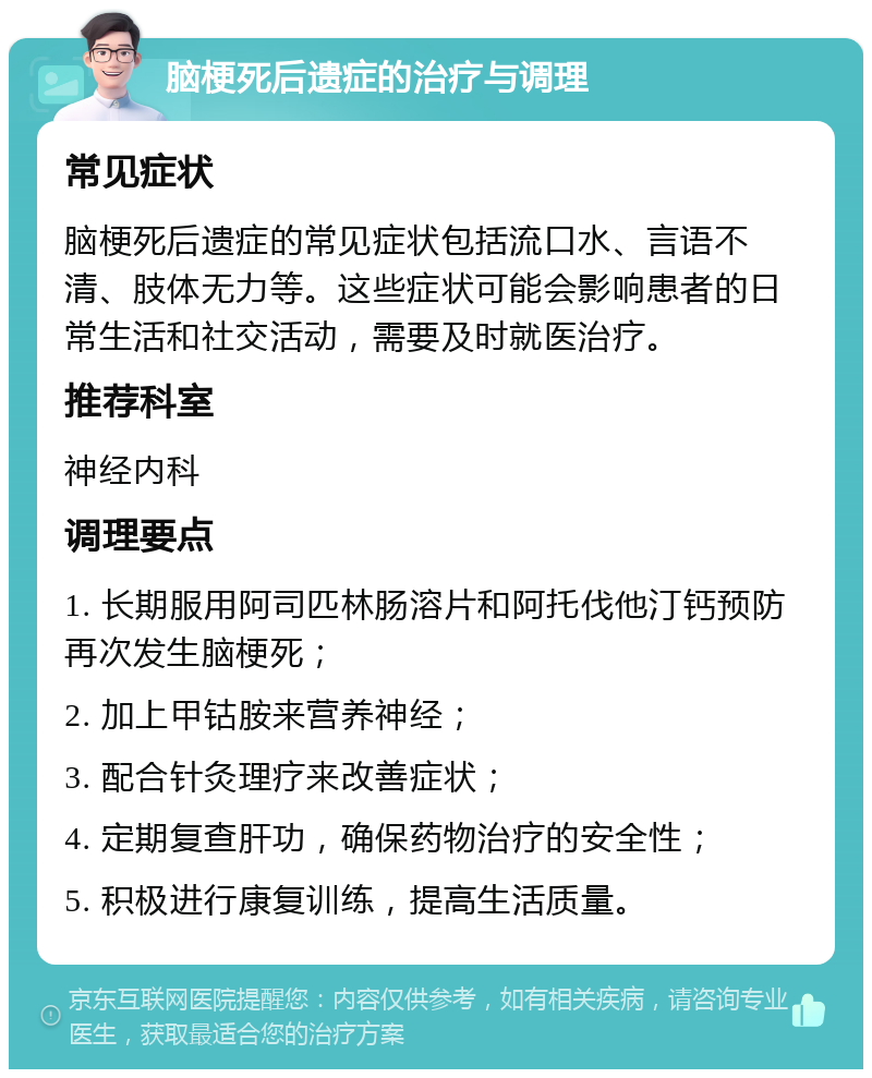 脑梗死后遗症的治疗与调理 常见症状 脑梗死后遗症的常见症状包括流口水、言语不清、肢体无力等。这些症状可能会影响患者的日常生活和社交活动，需要及时就医治疗。 推荐科室 神经内科 调理要点 1. 长期服用阿司匹林肠溶片和阿托伐他汀钙预防再次发生脑梗死； 2. 加上甲钴胺来营养神经； 3. 配合针灸理疗来改善症状； 4. 定期复查肝功，确保药物治疗的安全性； 5. 积极进行康复训练，提高生活质量。