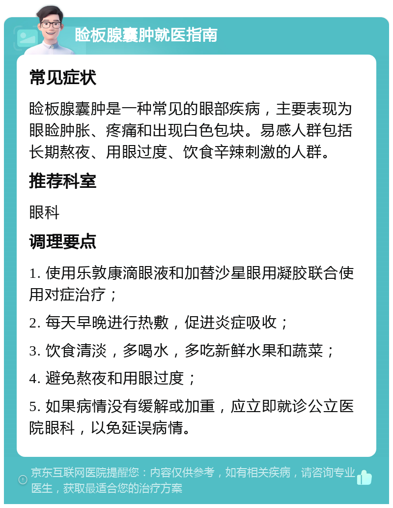 睑板腺囊肿就医指南 常见症状 睑板腺囊肿是一种常见的眼部疾病，主要表现为眼睑肿胀、疼痛和出现白色包块。易感人群包括长期熬夜、用眼过度、饮食辛辣刺激的人群。 推荐科室 眼科 调理要点 1. 使用乐敦康滴眼液和加替沙星眼用凝胶联合使用对症治疗； 2. 每天早晚进行热敷，促进炎症吸收； 3. 饮食清淡，多喝水，多吃新鲜水果和蔬菜； 4. 避免熬夜和用眼过度； 5. 如果病情没有缓解或加重，应立即就诊公立医院眼科，以免延误病情。