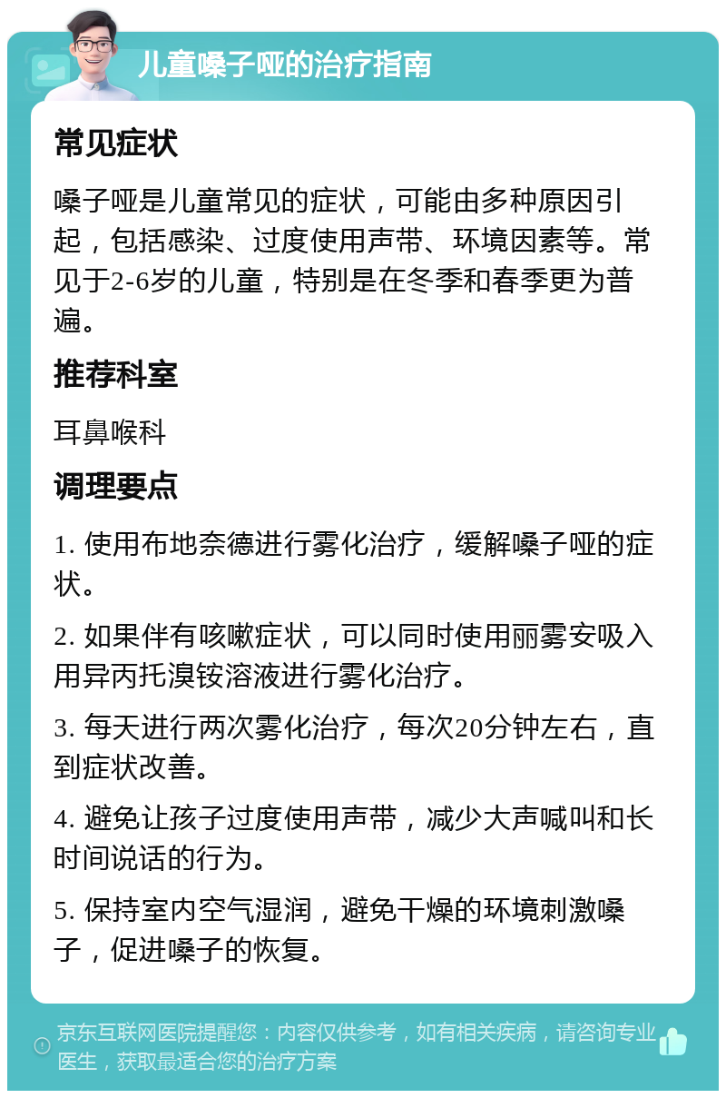 儿童嗓子哑的治疗指南 常见症状 嗓子哑是儿童常见的症状，可能由多种原因引起，包括感染、过度使用声带、环境因素等。常见于2-6岁的儿童，特别是在冬季和春季更为普遍。 推荐科室 耳鼻喉科 调理要点 1. 使用布地奈德进行雾化治疗，缓解嗓子哑的症状。 2. 如果伴有咳嗽症状，可以同时使用丽雾安吸入用异丙托溴铵溶液进行雾化治疗。 3. 每天进行两次雾化治疗，每次20分钟左右，直到症状改善。 4. 避免让孩子过度使用声带，减少大声喊叫和长时间说话的行为。 5. 保持室内空气湿润，避免干燥的环境刺激嗓子，促进嗓子的恢复。