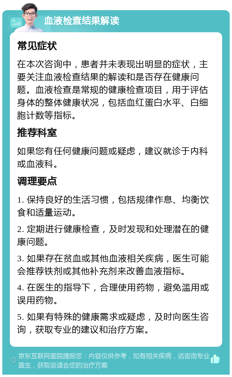 血液检查结果解读 常见症状 在本次咨询中，患者并未表现出明显的症状，主要关注血液检查结果的解读和是否存在健康问题。血液检查是常规的健康检查项目，用于评估身体的整体健康状况，包括血红蛋白水平、白细胞计数等指标。 推荐科室 如果您有任何健康问题或疑虑，建议就诊于内科或血液科。 调理要点 1. 保持良好的生活习惯，包括规律作息、均衡饮食和适量运动。 2. 定期进行健康检查，及时发现和处理潜在的健康问题。 3. 如果存在贫血或其他血液相关疾病，医生可能会推荐铁剂或其他补充剂来改善血液指标。 4. 在医生的指导下，合理使用药物，避免滥用或误用药物。 5. 如果有特殊的健康需求或疑虑，及时向医生咨询，获取专业的建议和治疗方案。