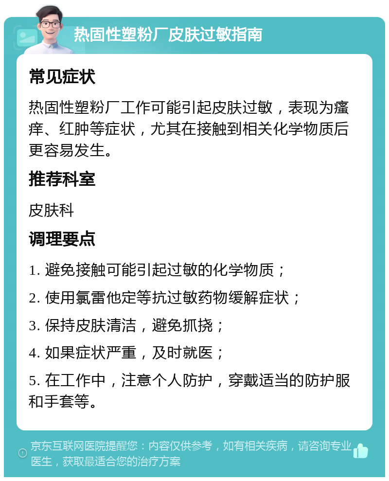 热固性塑粉厂皮肤过敏指南 常见症状 热固性塑粉厂工作可能引起皮肤过敏，表现为瘙痒、红肿等症状，尤其在接触到相关化学物质后更容易发生。 推荐科室 皮肤科 调理要点 1. 避免接触可能引起过敏的化学物质； 2. 使用氯雷他定等抗过敏药物缓解症状； 3. 保持皮肤清洁，避免抓挠； 4. 如果症状严重，及时就医； 5. 在工作中，注意个人防护，穿戴适当的防护服和手套等。