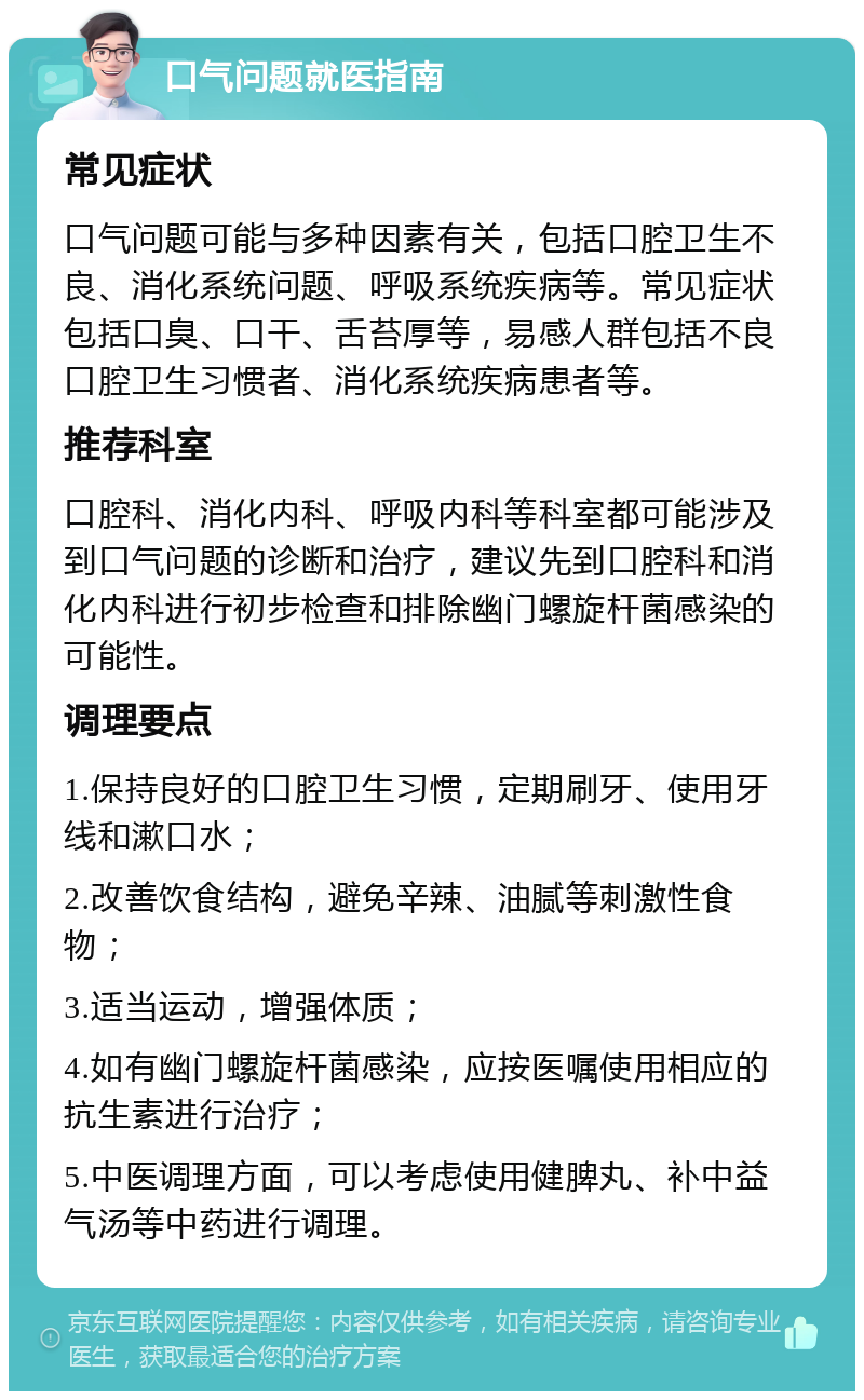 口气问题就医指南 常见症状 口气问题可能与多种因素有关，包括口腔卫生不良、消化系统问题、呼吸系统疾病等。常见症状包括口臭、口干、舌苔厚等，易感人群包括不良口腔卫生习惯者、消化系统疾病患者等。 推荐科室 口腔科、消化内科、呼吸内科等科室都可能涉及到口气问题的诊断和治疗，建议先到口腔科和消化内科进行初步检查和排除幽门螺旋杆菌感染的可能性。 调理要点 1.保持良好的口腔卫生习惯，定期刷牙、使用牙线和漱口水； 2.改善饮食结构，避免辛辣、油腻等刺激性食物； 3.适当运动，增强体质； 4.如有幽门螺旋杆菌感染，应按医嘱使用相应的抗生素进行治疗； 5.中医调理方面，可以考虑使用健脾丸、补中益气汤等中药进行调理。