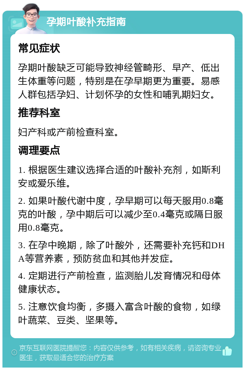 孕期叶酸补充指南 常见症状 孕期叶酸缺乏可能导致神经管畸形、早产、低出生体重等问题，特别是在孕早期更为重要。易感人群包括孕妇、计划怀孕的女性和哺乳期妇女。 推荐科室 妇产科或产前检查科室。 调理要点 1. 根据医生建议选择合适的叶酸补充剂，如斯利安或爱乐维。 2. 如果叶酸代谢中度，孕早期可以每天服用0.8毫克的叶酸，孕中期后可以减少至0.4毫克或隔日服用0.8毫克。 3. 在孕中晚期，除了叶酸外，还需要补充钙和DHA等营养素，预防贫血和其他并发症。 4. 定期进行产前检查，监测胎儿发育情况和母体健康状态。 5. 注意饮食均衡，多摄入富含叶酸的食物，如绿叶蔬菜、豆类、坚果等。