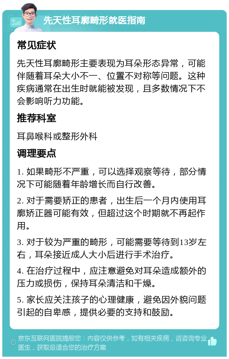 先天性耳廓畸形就医指南 常见症状 先天性耳廓畸形主要表现为耳朵形态异常，可能伴随着耳朵大小不一、位置不对称等问题。这种疾病通常在出生时就能被发现，且多数情况下不会影响听力功能。 推荐科室 耳鼻喉科或整形外科 调理要点 1. 如果畸形不严重，可以选择观察等待，部分情况下可能随着年龄增长而自行改善。 2. 对于需要矫正的患者，出生后一个月内使用耳廓矫正器可能有效，但超过这个时期就不再起作用。 3. 对于较为严重的畸形，可能需要等待到13岁左右，耳朵接近成人大小后进行手术治疗。 4. 在治疗过程中，应注意避免对耳朵造成额外的压力或损伤，保持耳朵清洁和干燥。 5. 家长应关注孩子的心理健康，避免因外貌问题引起的自卑感，提供必要的支持和鼓励。