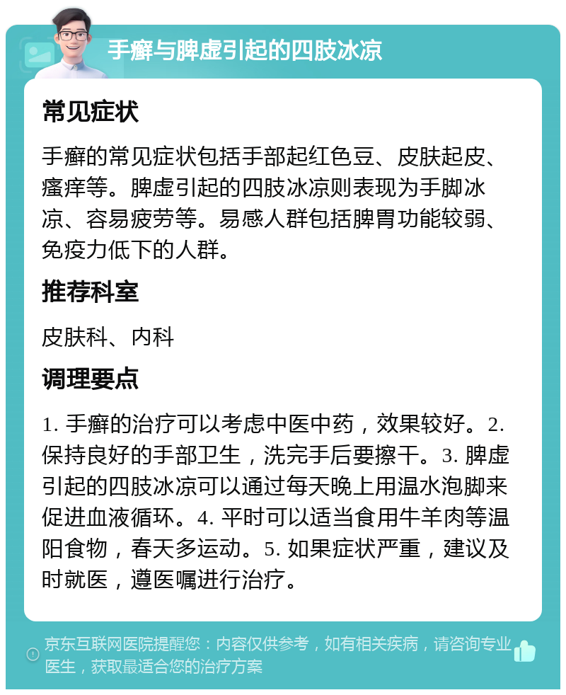 手癣与脾虚引起的四肢冰凉 常见症状 手癣的常见症状包括手部起红色豆、皮肤起皮、瘙痒等。脾虚引起的四肢冰凉则表现为手脚冰凉、容易疲劳等。易感人群包括脾胃功能较弱、免疫力低下的人群。 推荐科室 皮肤科、内科 调理要点 1. 手癣的治疗可以考虑中医中药，效果较好。2. 保持良好的手部卫生，洗完手后要擦干。3. 脾虚引起的四肢冰凉可以通过每天晚上用温水泡脚来促进血液循环。4. 平时可以适当食用牛羊肉等温阳食物，春天多运动。5. 如果症状严重，建议及时就医，遵医嘱进行治疗。