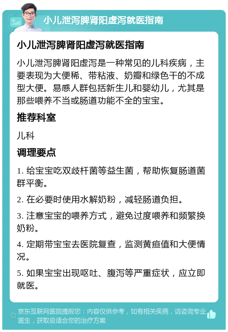 小儿泄泻脾肾阳虚泻就医指南 小儿泄泻脾肾阳虚泻就医指南 小儿泄泻脾肾阳虚泻是一种常见的儿科疾病，主要表现为大便稀、带粘液、奶瓣和绿色干的不成型大便。易感人群包括新生儿和婴幼儿，尤其是那些喂养不当或肠道功能不全的宝宝。 推荐科室 儿科 调理要点 1. 给宝宝吃双歧杆菌等益生菌，帮助恢复肠道菌群平衡。 2. 在必要时使用水解奶粉，减轻肠道负担。 3. 注意宝宝的喂养方式，避免过度喂养和频繁换奶粉。 4. 定期带宝宝去医院复查，监测黄疸值和大便情况。 5. 如果宝宝出现呕吐、腹泻等严重症状，应立即就医。