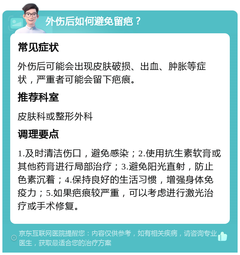 外伤后如何避免留疤？ 常见症状 外伤后可能会出现皮肤破损、出血、肿胀等症状，严重者可能会留下疤痕。 推荐科室 皮肤科或整形外科 调理要点 1.及时清洁伤口，避免感染；2.使用抗生素软膏或其他药膏进行局部治疗；3.避免阳光直射，防止色素沉着；4.保持良好的生活习惯，增强身体免疫力；5.如果疤痕较严重，可以考虑进行激光治疗或手术修复。