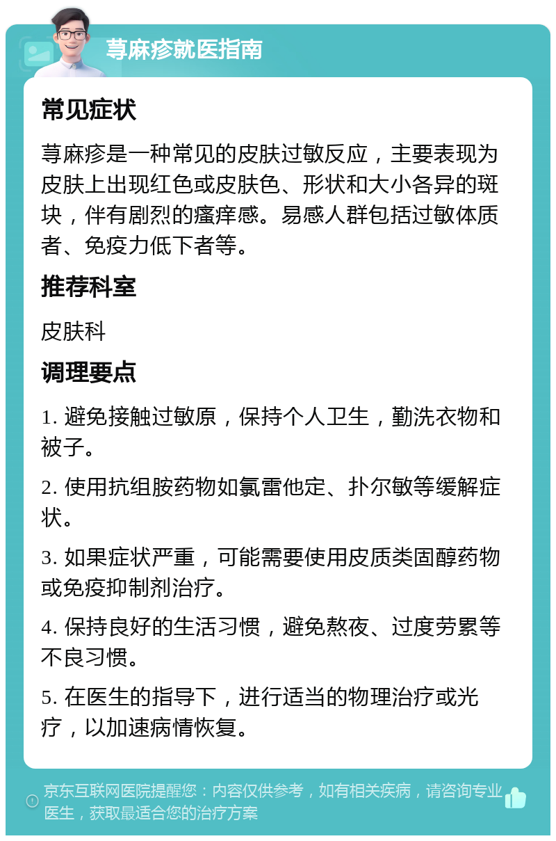 荨麻疹就医指南 常见症状 荨麻疹是一种常见的皮肤过敏反应，主要表现为皮肤上出现红色或皮肤色、形状和大小各异的斑块，伴有剧烈的瘙痒感。易感人群包括过敏体质者、免疫力低下者等。 推荐科室 皮肤科 调理要点 1. 避免接触过敏原，保持个人卫生，勤洗衣物和被子。 2. 使用抗组胺药物如氯雷他定、扑尔敏等缓解症状。 3. 如果症状严重，可能需要使用皮质类固醇药物或免疫抑制剂治疗。 4. 保持良好的生活习惯，避免熬夜、过度劳累等不良习惯。 5. 在医生的指导下，进行适当的物理治疗或光疗，以加速病情恢复。