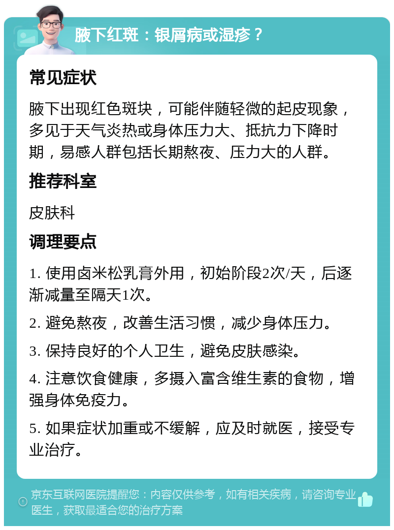 腋下红斑：银屑病或湿疹？ 常见症状 腋下出现红色斑块，可能伴随轻微的起皮现象，多见于天气炎热或身体压力大、抵抗力下降时期，易感人群包括长期熬夜、压力大的人群。 推荐科室 皮肤科 调理要点 1. 使用卤米松乳膏外用，初始阶段2次/天，后逐渐减量至隔天1次。 2. 避免熬夜，改善生活习惯，减少身体压力。 3. 保持良好的个人卫生，避免皮肤感染。 4. 注意饮食健康，多摄入富含维生素的食物，增强身体免疫力。 5. 如果症状加重或不缓解，应及时就医，接受专业治疗。