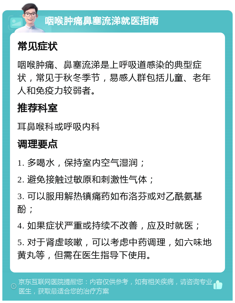 咽喉肿痛鼻塞流涕就医指南 常见症状 咽喉肿痛、鼻塞流涕是上呼吸道感染的典型症状，常见于秋冬季节，易感人群包括儿童、老年人和免疫力较弱者。 推荐科室 耳鼻喉科或呼吸内科 调理要点 1. 多喝水，保持室内空气湿润； 2. 避免接触过敏原和刺激性气体； 3. 可以服用解热镇痛药如布洛芬或对乙酰氨基酚； 4. 如果症状严重或持续不改善，应及时就医； 5. 对于肾虚咳嗽，可以考虑中药调理，如六味地黄丸等，但需在医生指导下使用。