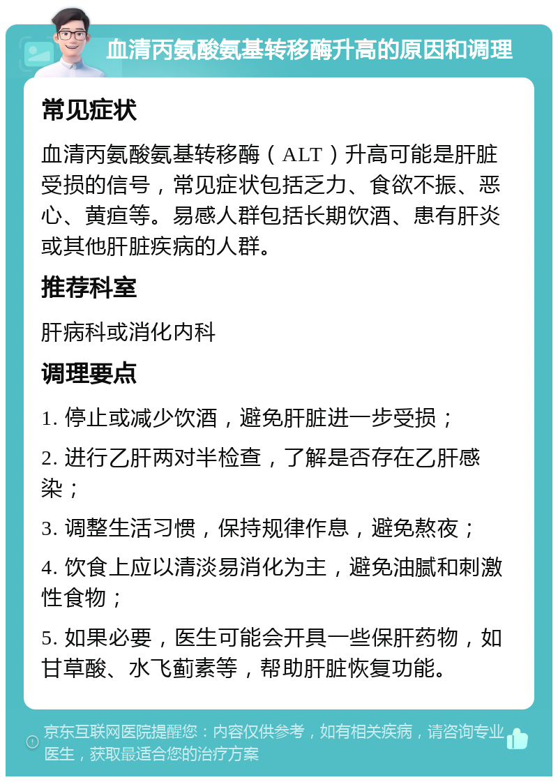 血清丙氨酸氨基转移酶升高的原因和调理 常见症状 血清丙氨酸氨基转移酶（ALT）升高可能是肝脏受损的信号，常见症状包括乏力、食欲不振、恶心、黄疸等。易感人群包括长期饮酒、患有肝炎或其他肝脏疾病的人群。 推荐科室 肝病科或消化内科 调理要点 1. 停止或减少饮酒，避免肝脏进一步受损； 2. 进行乙肝两对半检查，了解是否存在乙肝感染； 3. 调整生活习惯，保持规律作息，避免熬夜； 4. 饮食上应以清淡易消化为主，避免油腻和刺激性食物； 5. 如果必要，医生可能会开具一些保肝药物，如甘草酸、水飞蓟素等，帮助肝脏恢复功能。