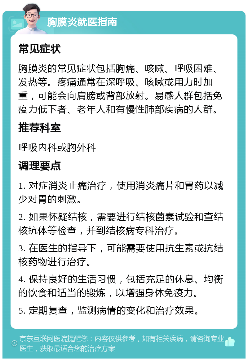 胸膜炎就医指南 常见症状 胸膜炎的常见症状包括胸痛、咳嗽、呼吸困难、发热等。疼痛通常在深呼吸、咳嗽或用力时加重，可能会向肩膀或背部放射。易感人群包括免疫力低下者、老年人和有慢性肺部疾病的人群。 推荐科室 呼吸内科或胸外科 调理要点 1. 对症消炎止痛治疗，使用消炎痛片和胃药以减少对胃的刺激。 2. 如果怀疑结核，需要进行结核菌素试验和查结核抗体等检查，并到结核病专科治疗。 3. 在医生的指导下，可能需要使用抗生素或抗结核药物进行治疗。 4. 保持良好的生活习惯，包括充足的休息、均衡的饮食和适当的锻炼，以增强身体免疫力。 5. 定期复查，监测病情的变化和治疗效果。