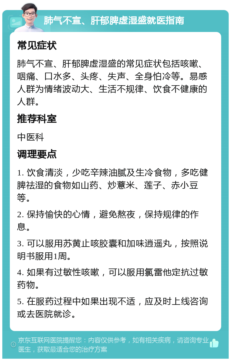 肺气不宣、肝郁脾虚湿盛就医指南 常见症状 肺气不宣、肝郁脾虚湿盛的常见症状包括咳嗽、咽痛、口水多、头疼、失声、全身怕冷等。易感人群为情绪波动大、生活不规律、饮食不健康的人群。 推荐科室 中医科 调理要点 1. 饮食清淡，少吃辛辣油腻及生冷食物，多吃健脾祛湿的食物如山药、炒薏米、莲子、赤小豆等。 2. 保持愉快的心情，避免熬夜，保持规律的作息。 3. 可以服用苏黄止咳胶囊和加味逍遥丸，按照说明书服用1周。 4. 如果有过敏性咳嗽，可以服用氯雷他定抗过敏药物。 5. 在服药过程中如果出现不适，应及时上线咨询或去医院就诊。