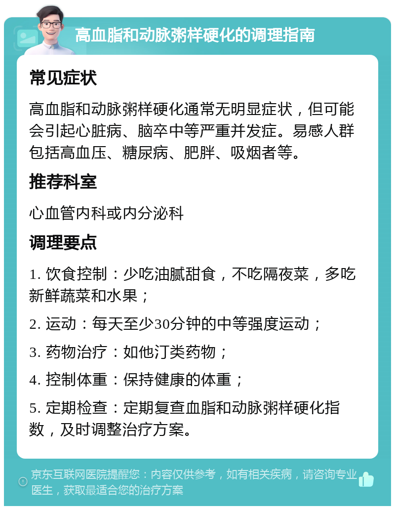 高血脂和动脉粥样硬化的调理指南 常见症状 高血脂和动脉粥样硬化通常无明显症状，但可能会引起心脏病、脑卒中等严重并发症。易感人群包括高血压、糖尿病、肥胖、吸烟者等。 推荐科室 心血管内科或内分泌科 调理要点 1. 饮食控制：少吃油腻甜食，不吃隔夜菜，多吃新鲜蔬菜和水果； 2. 运动：每天至少30分钟的中等强度运动； 3. 药物治疗：如他汀类药物； 4. 控制体重：保持健康的体重； 5. 定期检查：定期复查血脂和动脉粥样硬化指数，及时调整治疗方案。