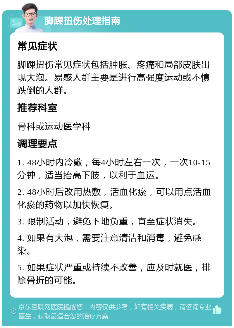 脚踝扭伤处理指南 常见症状 脚踝扭伤常见症状包括肿胀、疼痛和局部皮肤出现大泡。易感人群主要是进行高强度运动或不慎跌倒的人群。 推荐科室 骨科或运动医学科 调理要点 1. 48小时内冷敷，每4小时左右一次，一次10-15分钟，适当抬高下肢，以利于血运。 2. 48小时后改用热敷，活血化瘀，可以用点活血化瘀的药物以加快恢复。 3. 限制活动，避免下地负重，直至症状消失。 4. 如果有大泡，需要注意清洁和消毒，避免感染。 5. 如果症状严重或持续不改善，应及时就医，排除骨折的可能。