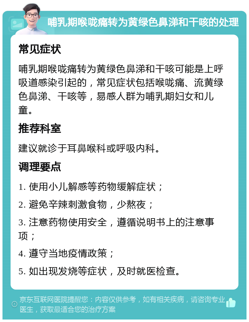 哺乳期喉咙痛转为黄绿色鼻涕和干咳的处理 常见症状 哺乳期喉咙痛转为黄绿色鼻涕和干咳可能是上呼吸道感染引起的，常见症状包括喉咙痛、流黄绿色鼻涕、干咳等，易感人群为哺乳期妇女和儿童。 推荐科室 建议就诊于耳鼻喉科或呼吸内科。 调理要点 1. 使用小儿解感等药物缓解症状； 2. 避免辛辣刺激食物，少熬夜； 3. 注意药物使用安全，遵循说明书上的注意事项； 4. 遵守当地疫情政策； 5. 如出现发烧等症状，及时就医检查。