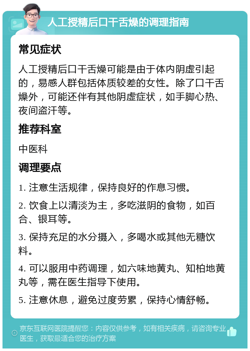 人工授精后口干舌燥的调理指南 常见症状 人工授精后口干舌燥可能是由于体内阴虚引起的，易感人群包括体质较差的女性。除了口干舌燥外，可能还伴有其他阴虚症状，如手脚心热、夜间盗汗等。 推荐科室 中医科 调理要点 1. 注意生活规律，保持良好的作息习惯。 2. 饮食上以清淡为主，多吃滋阴的食物，如百合、银耳等。 3. 保持充足的水分摄入，多喝水或其他无糖饮料。 4. 可以服用中药调理，如六味地黄丸、知柏地黄丸等，需在医生指导下使用。 5. 注意休息，避免过度劳累，保持心情舒畅。