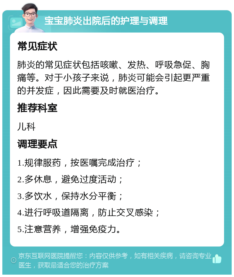 宝宝肺炎出院后的护理与调理 常见症状 肺炎的常见症状包括咳嗽、发热、呼吸急促、胸痛等。对于小孩子来说，肺炎可能会引起更严重的并发症，因此需要及时就医治疗。 推荐科室 儿科 调理要点 1.规律服药，按医嘱完成治疗； 2.多休息，避免过度活动； 3.多饮水，保持水分平衡； 4.进行呼吸道隔离，防止交叉感染； 5.注意营养，增强免疫力。