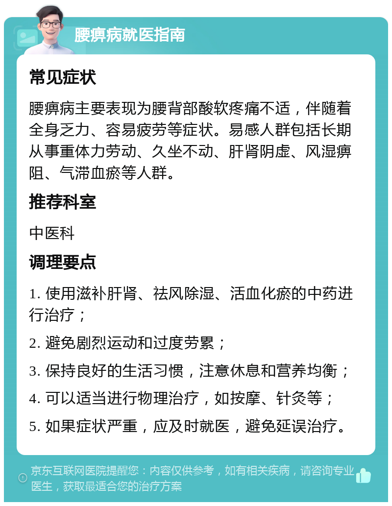 腰痹病就医指南 常见症状 腰痹病主要表现为腰背部酸软疼痛不适，伴随着全身乏力、容易疲劳等症状。易感人群包括长期从事重体力劳动、久坐不动、肝肾阴虚、风湿痹阻、气滞血瘀等人群。 推荐科室 中医科 调理要点 1. 使用滋补肝肾、祛风除湿、活血化瘀的中药进行治疗； 2. 避免剧烈运动和过度劳累； 3. 保持良好的生活习惯，注意休息和营养均衡； 4. 可以适当进行物理治疗，如按摩、针灸等； 5. 如果症状严重，应及时就医，避免延误治疗。