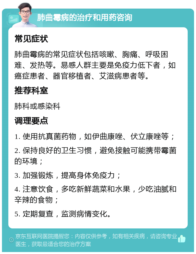 肺曲霉病的治疗和用药咨询 常见症状 肺曲霉病的常见症状包括咳嗽、胸痛、呼吸困难、发热等。易感人群主要是免疫力低下者，如癌症患者、器官移植者、艾滋病患者等。 推荐科室 肺科或感染科 调理要点 1. 使用抗真菌药物，如伊曲康唑、伏立康唑等； 2. 保持良好的卫生习惯，避免接触可能携带霉菌的环境； 3. 加强锻炼，提高身体免疫力； 4. 注意饮食，多吃新鲜蔬菜和水果，少吃油腻和辛辣的食物； 5. 定期复查，监测病情变化。