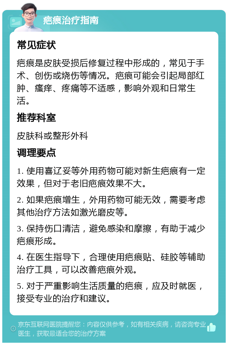 疤痕治疗指南 常见症状 疤痕是皮肤受损后修复过程中形成的，常见于手术、创伤或烧伤等情况。疤痕可能会引起局部红肿、瘙痒、疼痛等不适感，影响外观和日常生活。 推荐科室 皮肤科或整形外科 调理要点 1. 使用喜辽妥等外用药物可能对新生疤痕有一定效果，但对于老旧疤痕效果不大。 2. 如果疤痕增生，外用药物可能无效，需要考虑其他治疗方法如激光磨皮等。 3. 保持伤口清洁，避免感染和摩擦，有助于减少疤痕形成。 4. 在医生指导下，合理使用疤痕贴、硅胶等辅助治疗工具，可以改善疤痕外观。 5. 对于严重影响生活质量的疤痕，应及时就医，接受专业的治疗和建议。