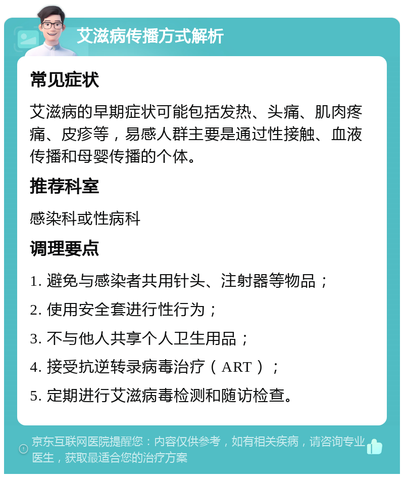 艾滋病传播方式解析 常见症状 艾滋病的早期症状可能包括发热、头痛、肌肉疼痛、皮疹等，易感人群主要是通过性接触、血液传播和母婴传播的个体。 推荐科室 感染科或性病科 调理要点 1. 避免与感染者共用针头、注射器等物品； 2. 使用安全套进行性行为； 3. 不与他人共享个人卫生用品； 4. 接受抗逆转录病毒治疗（ART）； 5. 定期进行艾滋病毒检测和随访检查。