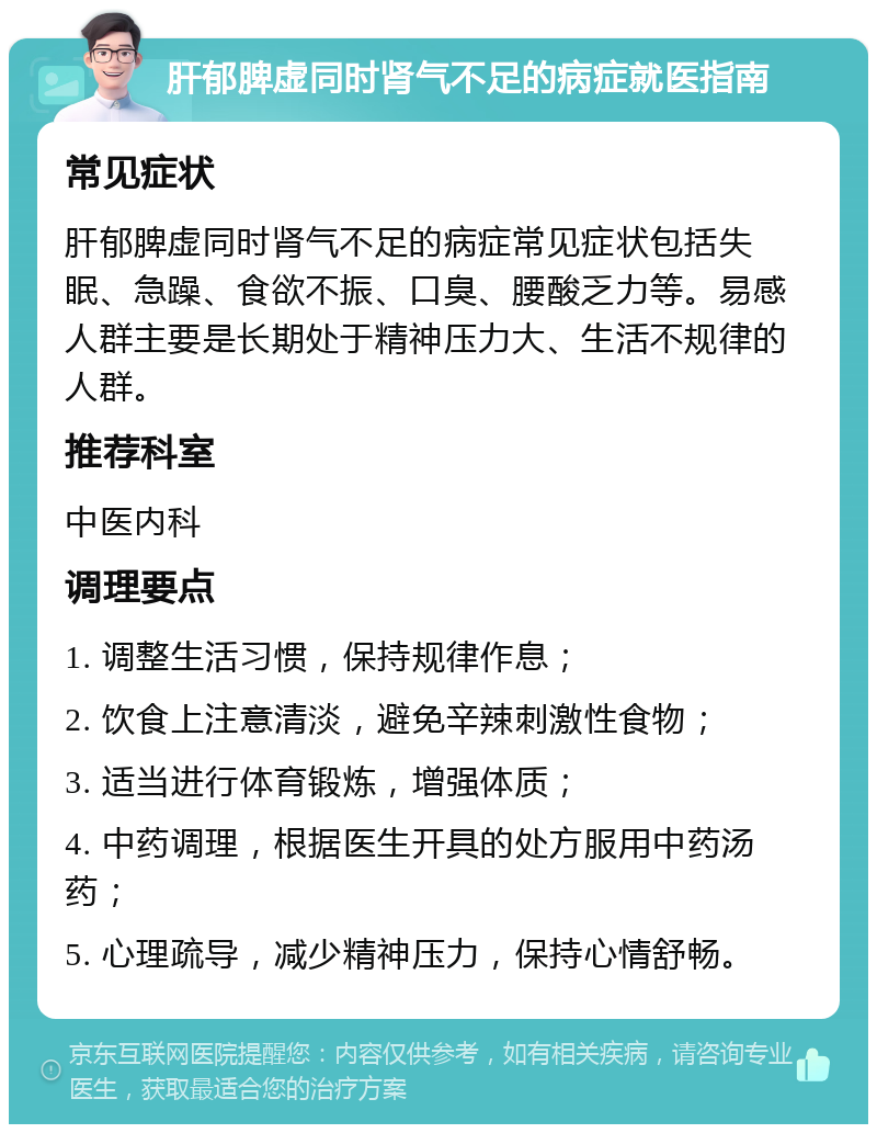 肝郁脾虚同时肾气不足的病症就医指南 常见症状 肝郁脾虚同时肾气不足的病症常见症状包括失眠、急躁、食欲不振、口臭、腰酸乏力等。易感人群主要是长期处于精神压力大、生活不规律的人群。 推荐科室 中医内科 调理要点 1. 调整生活习惯，保持规律作息； 2. 饮食上注意清淡，避免辛辣刺激性食物； 3. 适当进行体育锻炼，增强体质； 4. 中药调理，根据医生开具的处方服用中药汤药； 5. 心理疏导，减少精神压力，保持心情舒畅。