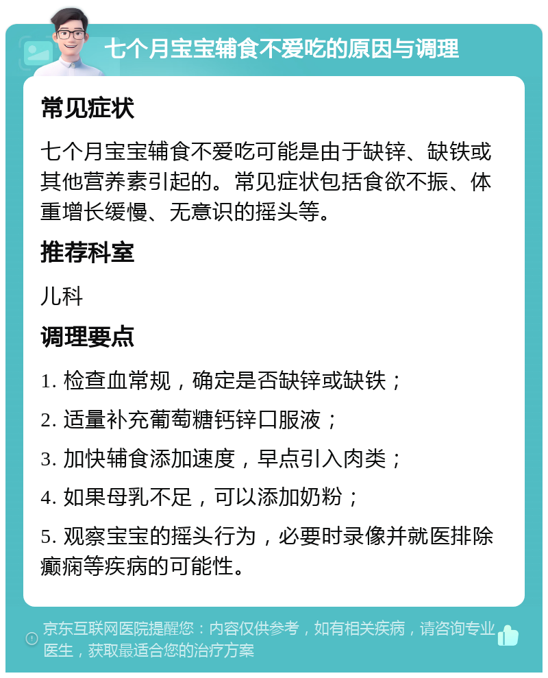 七个月宝宝辅食不爱吃的原因与调理 常见症状 七个月宝宝辅食不爱吃可能是由于缺锌、缺铁或其他营养素引起的。常见症状包括食欲不振、体重增长缓慢、无意识的摇头等。 推荐科室 儿科 调理要点 1. 检查血常规，确定是否缺锌或缺铁； 2. 适量补充葡萄糖钙锌口服液； 3. 加快辅食添加速度，早点引入肉类； 4. 如果母乳不足，可以添加奶粉； 5. 观察宝宝的摇头行为，必要时录像并就医排除癫痫等疾病的可能性。