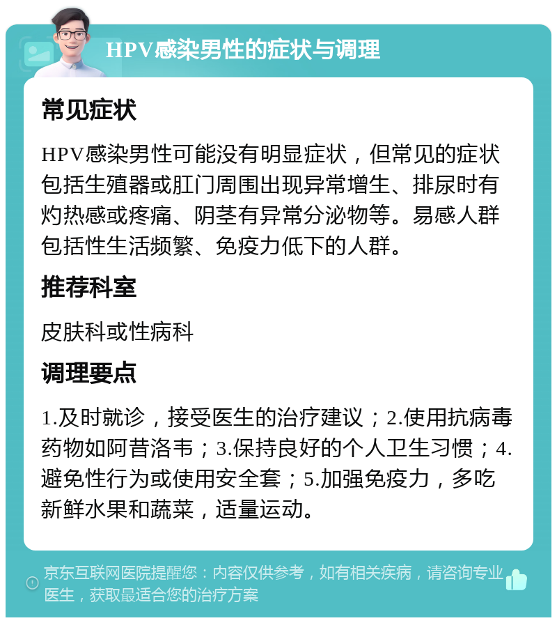 HPV感染男性的症状与调理 常见症状 HPV感染男性可能没有明显症状，但常见的症状包括生殖器或肛门周围出现异常增生、排尿时有灼热感或疼痛、阴茎有异常分泌物等。易感人群包括性生活频繁、免疫力低下的人群。 推荐科室 皮肤科或性病科 调理要点 1.及时就诊，接受医生的治疗建议；2.使用抗病毒药物如阿昔洛韦；3.保持良好的个人卫生习惯；4.避免性行为或使用安全套；5.加强免疫力，多吃新鲜水果和蔬菜，适量运动。