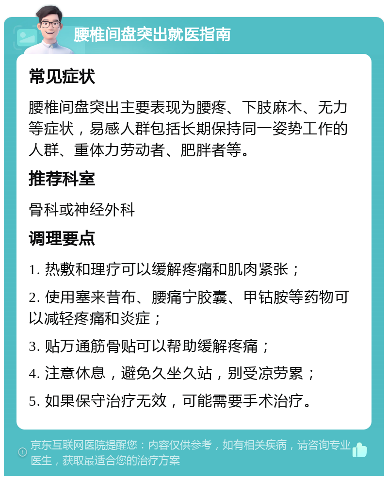 腰椎间盘突出就医指南 常见症状 腰椎间盘突出主要表现为腰疼、下肢麻木、无力等症状，易感人群包括长期保持同一姿势工作的人群、重体力劳动者、肥胖者等。 推荐科室 骨科或神经外科 调理要点 1. 热敷和理疗可以缓解疼痛和肌肉紧张； 2. 使用塞来昔布、腰痛宁胶囊、甲钴胺等药物可以减轻疼痛和炎症； 3. 贴万通筋骨贴可以帮助缓解疼痛； 4. 注意休息，避免久坐久站，别受凉劳累； 5. 如果保守治疗无效，可能需要手术治疗。