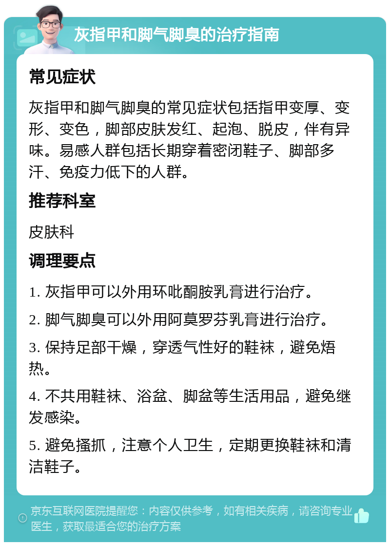 灰指甲和脚气脚臭的治疗指南 常见症状 灰指甲和脚气脚臭的常见症状包括指甲变厚、变形、变色，脚部皮肤发红、起泡、脱皮，伴有异味。易感人群包括长期穿着密闭鞋子、脚部多汗、免疫力低下的人群。 推荐科室 皮肤科 调理要点 1. 灰指甲可以外用环吡酮胺乳膏进行治疗。 2. 脚气脚臭可以外用阿莫罗芬乳膏进行治疗。 3. 保持足部干燥，穿透气性好的鞋袜，避免焐热。 4. 不共用鞋袜、浴盆、脚盆等生活用品，避免继发感染。 5. 避免搔抓，注意个人卫生，定期更换鞋袜和清洁鞋子。