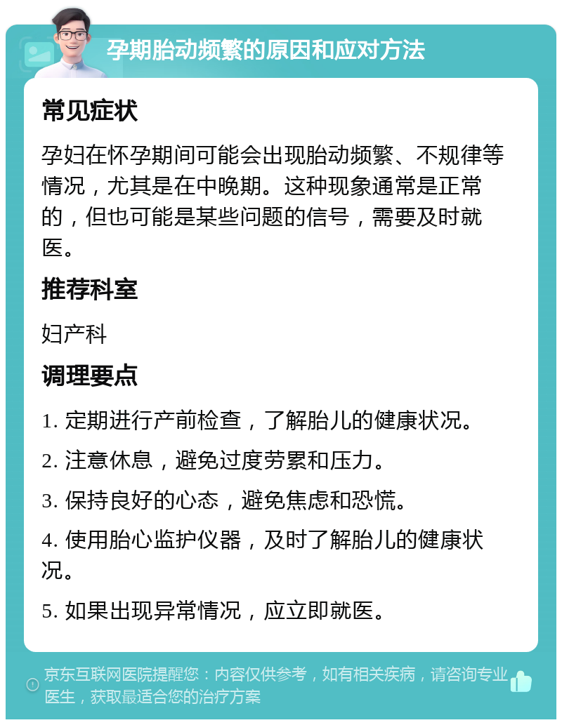 孕期胎动频繁的原因和应对方法 常见症状 孕妇在怀孕期间可能会出现胎动频繁、不规律等情况，尤其是在中晚期。这种现象通常是正常的，但也可能是某些问题的信号，需要及时就医。 推荐科室 妇产科 调理要点 1. 定期进行产前检查，了解胎儿的健康状况。 2. 注意休息，避免过度劳累和压力。 3. 保持良好的心态，避免焦虑和恐慌。 4. 使用胎心监护仪器，及时了解胎儿的健康状况。 5. 如果出现异常情况，应立即就医。