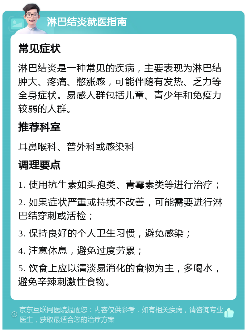 淋巴结炎就医指南 常见症状 淋巴结炎是一种常见的疾病，主要表现为淋巴结肿大、疼痛、憋涨感，可能伴随有发热、乏力等全身症状。易感人群包括儿童、青少年和免疫力较弱的人群。 推荐科室 耳鼻喉科、普外科或感染科 调理要点 1. 使用抗生素如头孢类、青霉素类等进行治疗； 2. 如果症状严重或持续不改善，可能需要进行淋巴结穿刺或活检； 3. 保持良好的个人卫生习惯，避免感染； 4. 注意休息，避免过度劳累； 5. 饮食上应以清淡易消化的食物为主，多喝水，避免辛辣刺激性食物。