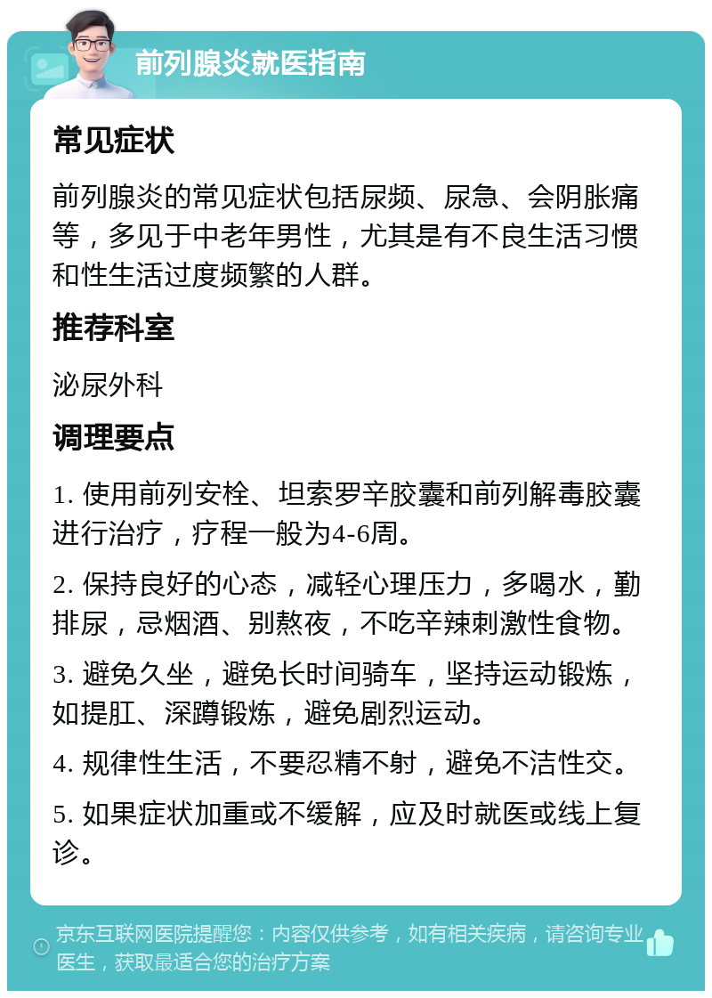 前列腺炎就医指南 常见症状 前列腺炎的常见症状包括尿频、尿急、会阴胀痛等，多见于中老年男性，尤其是有不良生活习惯和性生活过度频繁的人群。 推荐科室 泌尿外科 调理要点 1. 使用前列安栓、坦索罗辛胶囊和前列解毒胶囊进行治疗，疗程一般为4-6周。 2. 保持良好的心态，减轻心理压力，多喝水，勤排尿，忌烟酒、别熬夜，不吃辛辣刺激性食物。 3. 避免久坐，避免长时间骑车，坚持运动锻炼，如提肛、深蹲锻炼，避免剧烈运动。 4. 规律性生活，不要忍精不射，避免不洁性交。 5. 如果症状加重或不缓解，应及时就医或线上复诊。