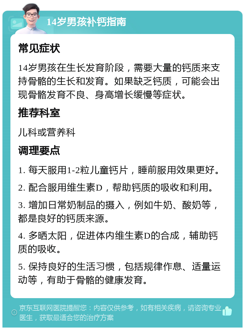 14岁男孩补钙指南 常见症状 14岁男孩在生长发育阶段，需要大量的钙质来支持骨骼的生长和发育。如果缺乏钙质，可能会出现骨骼发育不良、身高增长缓慢等症状。 推荐科室 儿科或营养科 调理要点 1. 每天服用1-2粒儿童钙片，睡前服用效果更好。 2. 配合服用维生素D，帮助钙质的吸收和利用。 3. 增加日常奶制品的摄入，例如牛奶、酸奶等，都是良好的钙质来源。 4. 多晒太阳，促进体内维生素D的合成，辅助钙质的吸收。 5. 保持良好的生活习惯，包括规律作息、适量运动等，有助于骨骼的健康发育。