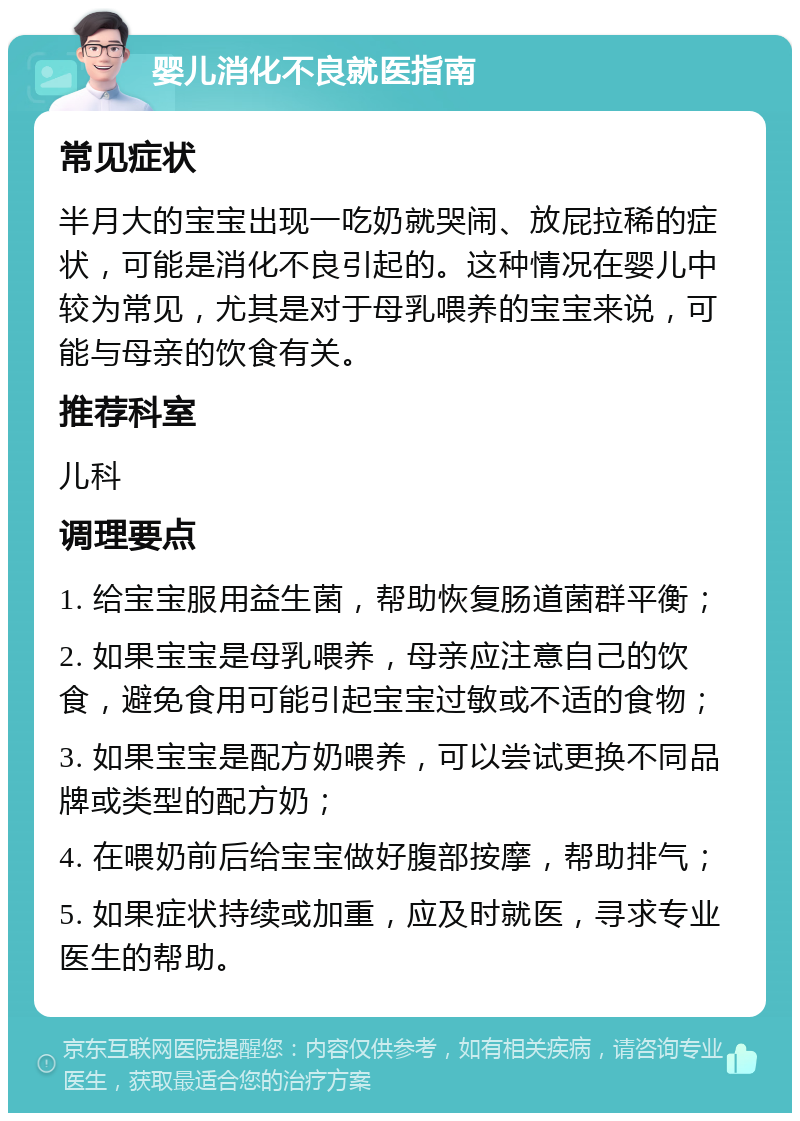 婴儿消化不良就医指南 常见症状 半月大的宝宝出现一吃奶就哭闹、放屁拉稀的症状，可能是消化不良引起的。这种情况在婴儿中较为常见，尤其是对于母乳喂养的宝宝来说，可能与母亲的饮食有关。 推荐科室 儿科 调理要点 1. 给宝宝服用益生菌，帮助恢复肠道菌群平衡； 2. 如果宝宝是母乳喂养，母亲应注意自己的饮食，避免食用可能引起宝宝过敏或不适的食物； 3. 如果宝宝是配方奶喂养，可以尝试更换不同品牌或类型的配方奶； 4. 在喂奶前后给宝宝做好腹部按摩，帮助排气； 5. 如果症状持续或加重，应及时就医，寻求专业医生的帮助。