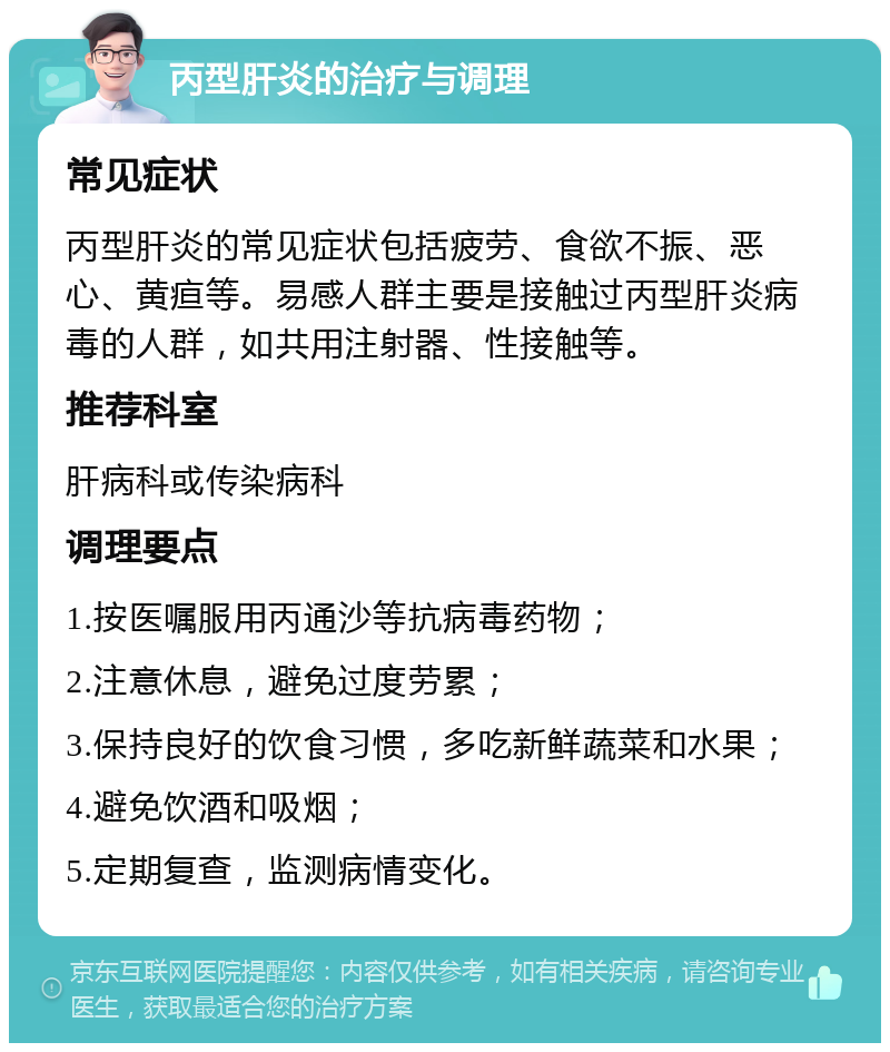 丙型肝炎的治疗与调理 常见症状 丙型肝炎的常见症状包括疲劳、食欲不振、恶心、黄疸等。易感人群主要是接触过丙型肝炎病毒的人群，如共用注射器、性接触等。 推荐科室 肝病科或传染病科 调理要点 1.按医嘱服用丙通沙等抗病毒药物； 2.注意休息，避免过度劳累； 3.保持良好的饮食习惯，多吃新鲜蔬菜和水果； 4.避免饮酒和吸烟； 5.定期复查，监测病情变化。