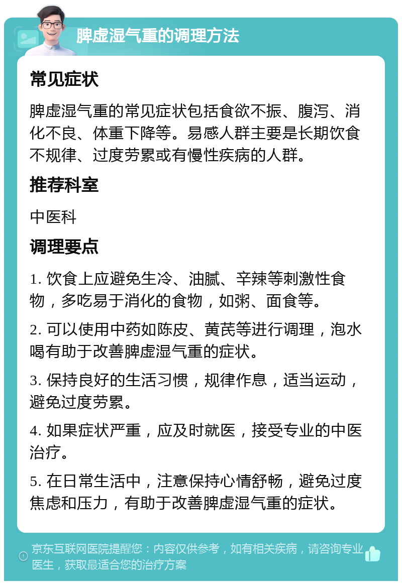 脾虚湿气重的调理方法 常见症状 脾虚湿气重的常见症状包括食欲不振、腹泻、消化不良、体重下降等。易感人群主要是长期饮食不规律、过度劳累或有慢性疾病的人群。 推荐科室 中医科 调理要点 1. 饮食上应避免生冷、油腻、辛辣等刺激性食物，多吃易于消化的食物，如粥、面食等。 2. 可以使用中药如陈皮、黄芪等进行调理，泡水喝有助于改善脾虚湿气重的症状。 3. 保持良好的生活习惯，规律作息，适当运动，避免过度劳累。 4. 如果症状严重，应及时就医，接受专业的中医治疗。 5. 在日常生活中，注意保持心情舒畅，避免过度焦虑和压力，有助于改善脾虚湿气重的症状。