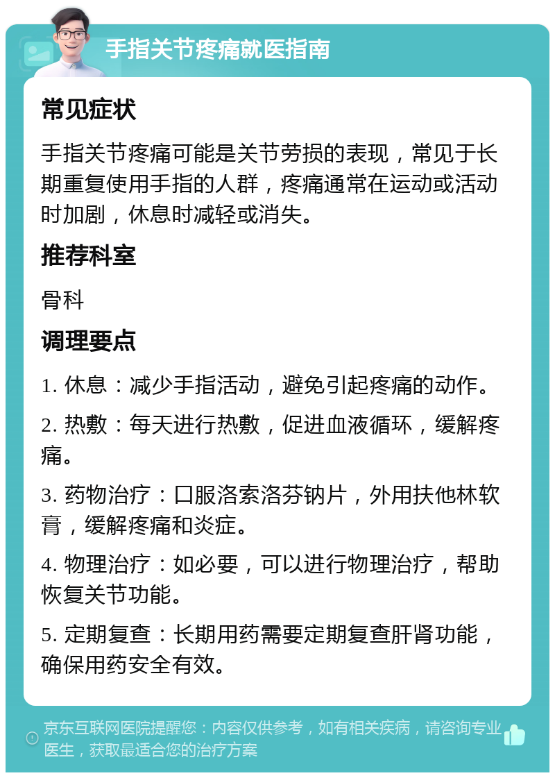 手指关节疼痛就医指南 常见症状 手指关节疼痛可能是关节劳损的表现，常见于长期重复使用手指的人群，疼痛通常在运动或活动时加剧，休息时减轻或消失。 推荐科室 骨科 调理要点 1. 休息：减少手指活动，避免引起疼痛的动作。 2. 热敷：每天进行热敷，促进血液循环，缓解疼痛。 3. 药物治疗：口服洛索洛芬钠片，外用扶他林软膏，缓解疼痛和炎症。 4. 物理治疗：如必要，可以进行物理治疗，帮助恢复关节功能。 5. 定期复查：长期用药需要定期复查肝肾功能，确保用药安全有效。