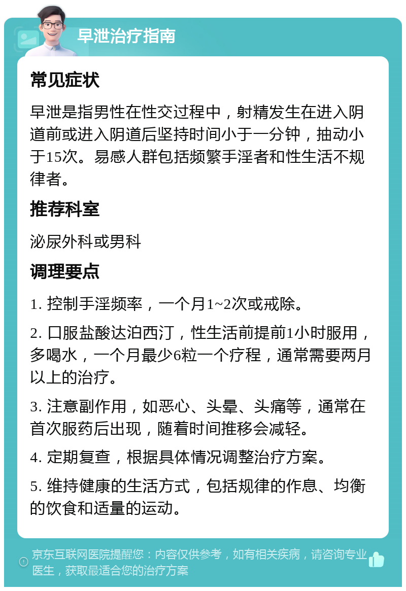 早泄治疗指南 常见症状 早泄是指男性在性交过程中，射精发生在进入阴道前或进入阴道后坚持时间小于一分钟，抽动小于15次。易感人群包括频繁手淫者和性生活不规律者。 推荐科室 泌尿外科或男科 调理要点 1. 控制手淫频率，一个月1~2次或戒除。 2. 口服盐酸达泊西汀，性生活前提前1小时服用，多喝水，一个月最少6粒一个疗程，通常需要两月以上的治疗。 3. 注意副作用，如恶心、头晕、头痛等，通常在首次服药后出现，随着时间推移会减轻。 4. 定期复查，根据具体情况调整治疗方案。 5. 维持健康的生活方式，包括规律的作息、均衡的饮食和适量的运动。